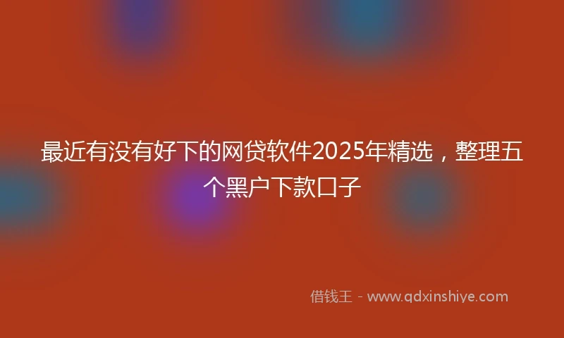 最近有没有好下的网贷软件2025年精选,整理五个黑户下款口子