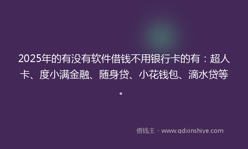 2025年的有没有软件借钱不用银行卡的有：超人卡、度小满金融、随身贷、小花钱包、滴水贷等。