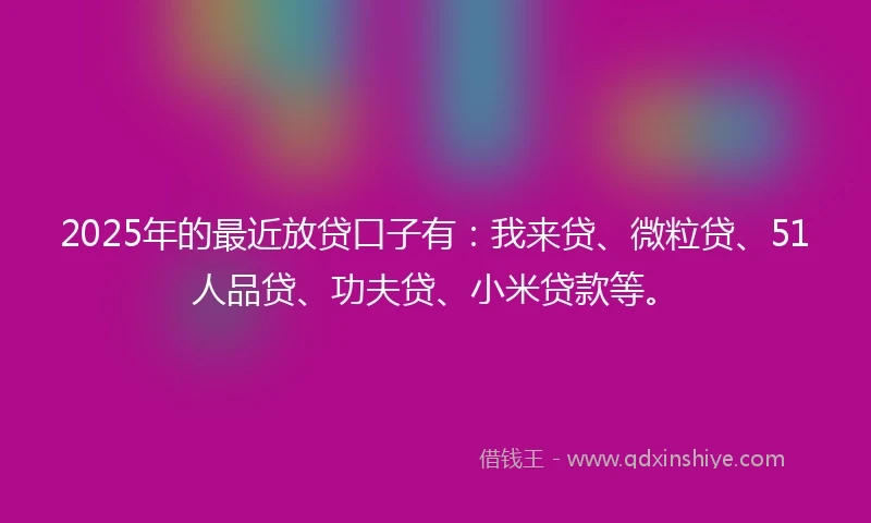 2025年的最近放贷口子有：我来贷、微粒贷、51人品贷、功夫贷、小米贷款等。