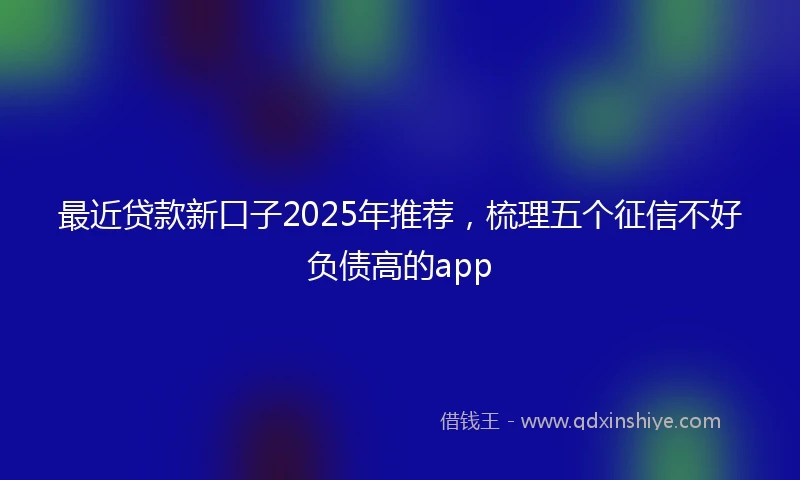 最近贷款新口子2025年推荐，梳理五个征信不好负债高的app