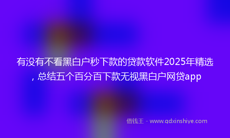 有没有不看黑白户秒下款的贷款软件2025年精选，总结五个百分百下款无视黑白户网贷app