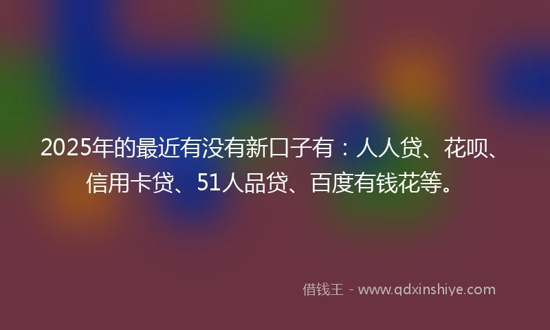 2025年的最近有没有新口子有:人人贷、花呗、信用卡贷、51人品贷、百度有钱花等。