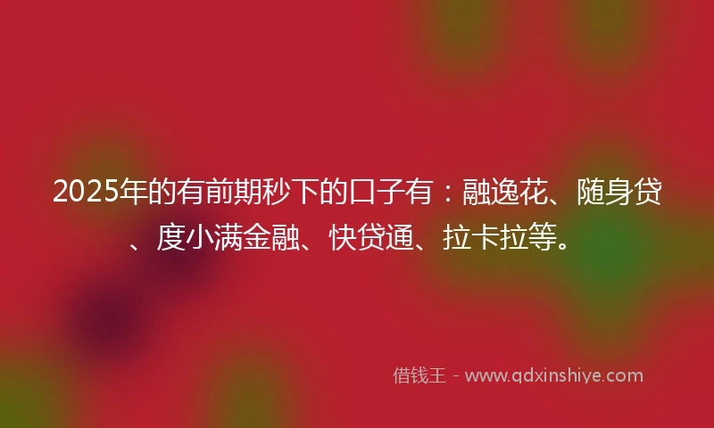 2025年的有前期秒下的口子有：融逸花、随身贷、度小满金融、快贷通、拉卡拉等。