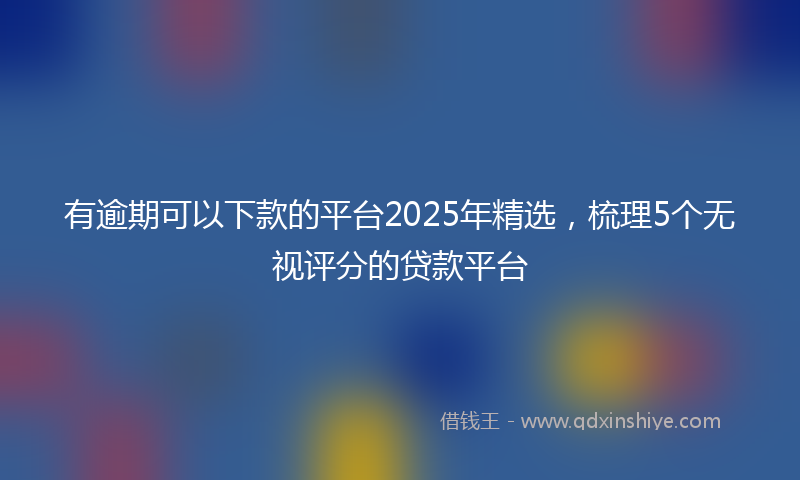 有逾期可以下款的平台2025年精选，梳理5个无视评分的贷款平台
