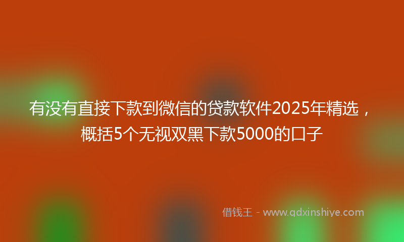 有没有直接下款到微信的贷款软件2025年精选，概括5个无视双黑下款5000的口子