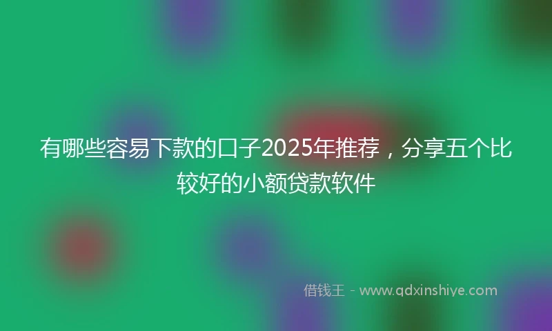 有哪些容易下款的口子2025年推荐，分享五个比较好的小额贷款软件