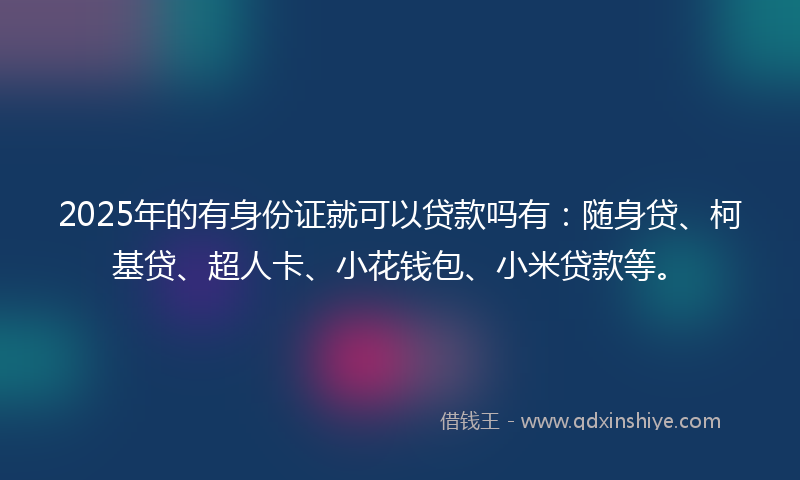 2025年的有身份证就可以贷款吗有：随身贷、柯基贷、超人卡、小花钱包、小米贷款等。