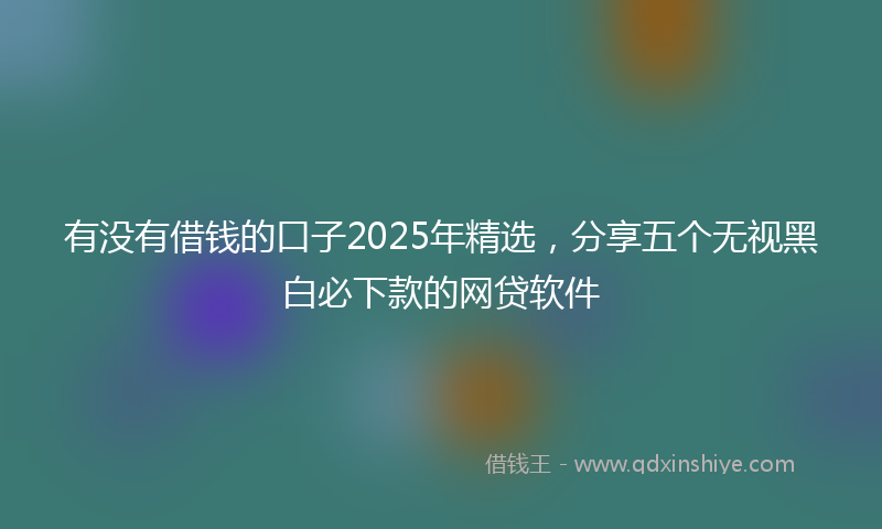 有没有借钱的口子2025年精选，分享五个无视黑白必下款的网贷软件