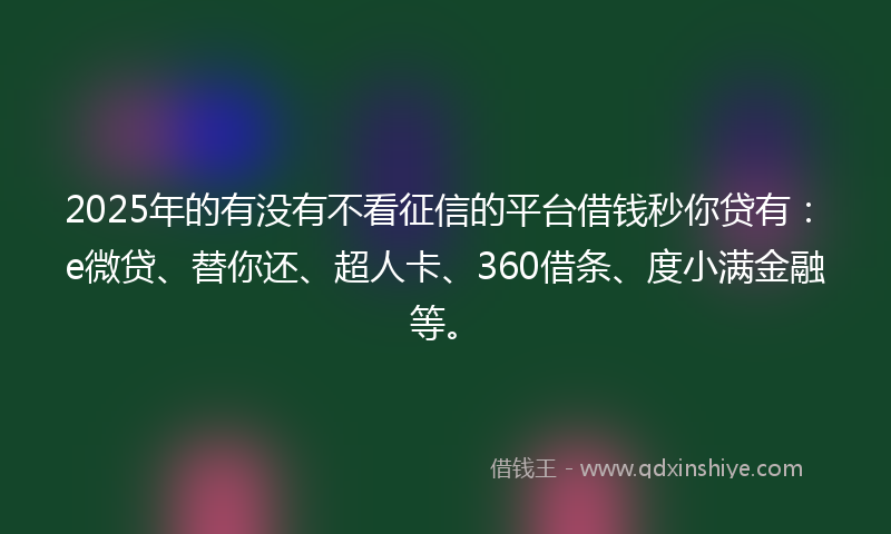 2025年的有没有不看征信的平台借钱秒你贷有：e微贷、替你还、超人卡、360借条、度小满金融等。