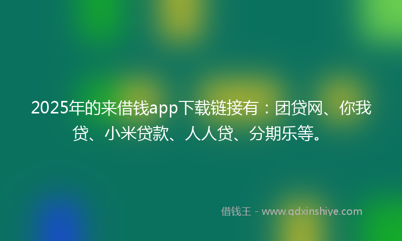 2025年的来借钱app下载链接有：团贷网、你我贷、小米贷款、人人贷、分期乐等。