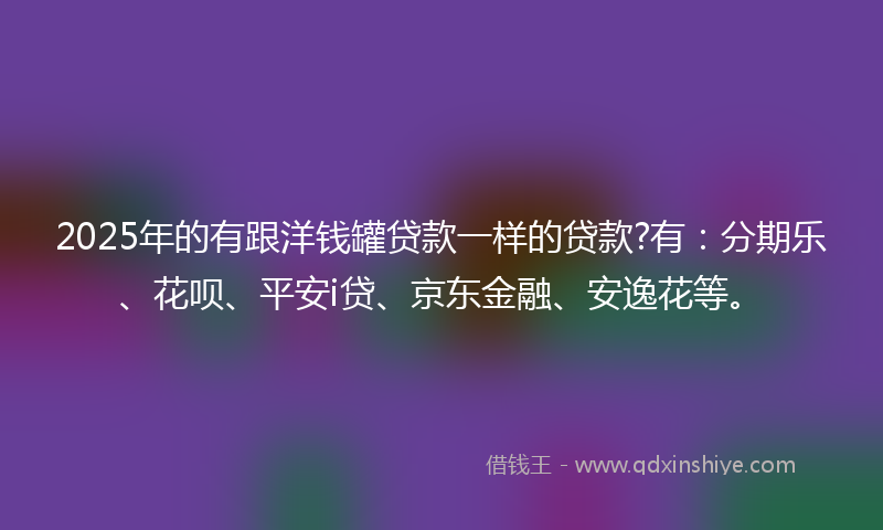 2025年的有跟洋钱罐贷款一样的贷款?有：分期乐、花呗、平安i贷、京东金融、安逸花等。