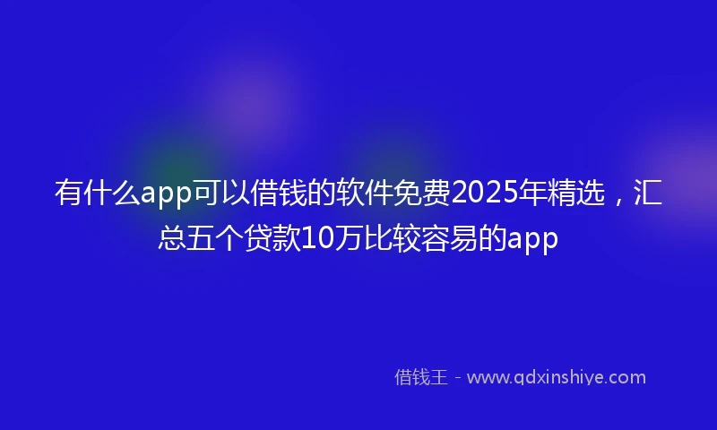 有什么app可以借钱的软件免费2025年精选，汇总五个贷款10万比较容易的app