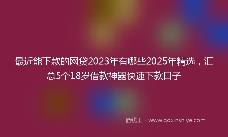 最近能下款的网贷2023年有哪些2025年精选，汇总5个18岁借款神器快速下款口子
