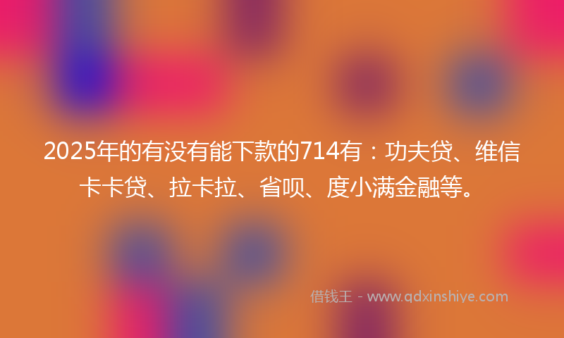 2025年的有没有能下款的714有：功夫贷、维信卡卡贷、拉卡拉、省呗、度小满金融等。
