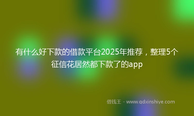 有什么好下款的借款平台2025年推荐，整理5个征信花居然都下款了的app