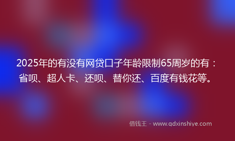 2025年的有没有网贷口子年龄限制65周岁的有：省呗、超人卡、还呗、替你还、百度有钱花等。