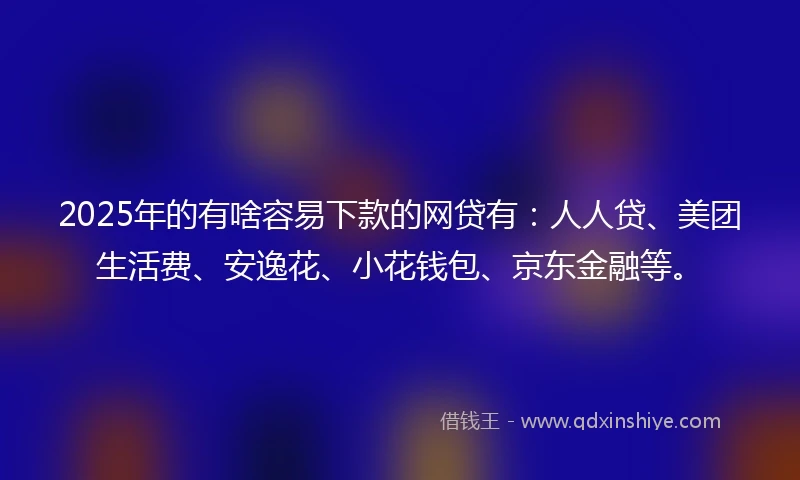 2025年的有啥容易下款的网贷有：人人贷、美团生活费、安逸花、小花钱包、京东金融等。