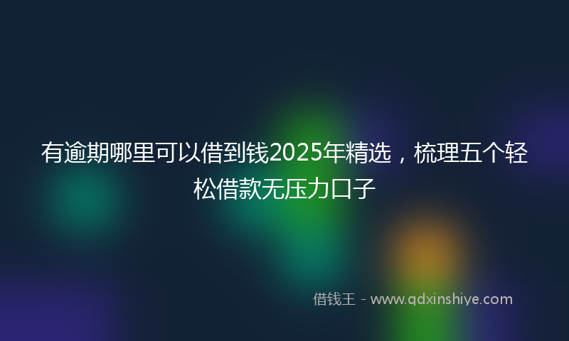 有逾期哪里可以借到钱2025年精选，梳理五个轻松借款无压力口子