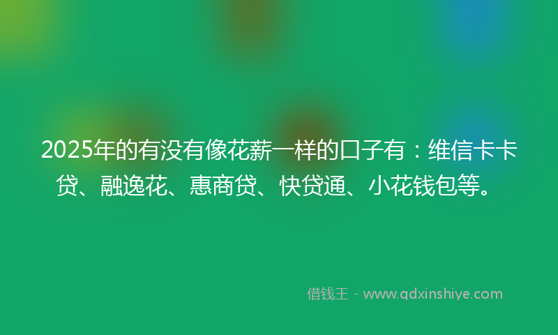 2025年的有没有像花薪一样的口子有：维信卡卡贷、融逸花、惠商贷、快贷通、小花钱包等。