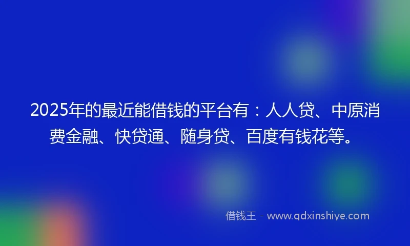 2025年的最近能借钱的平台有:人人贷、中原消费金融、快贷通、随身贷、百度有钱花等。