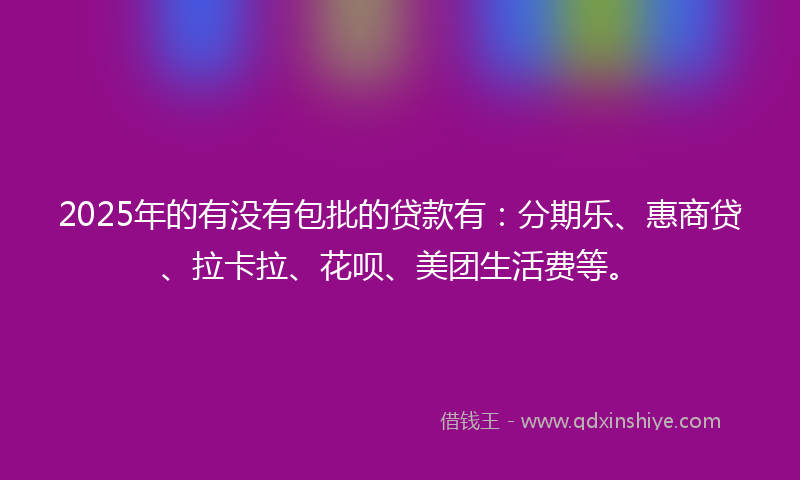 2025年的有没有包批的贷款有：分期乐、惠商贷、拉卡拉、花呗、美团生活费等。