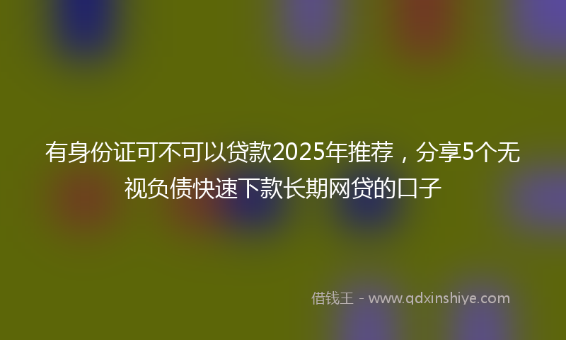 有身份证可不可以贷款2025年推荐，分享5个无视负债快速下款长期网贷的口子