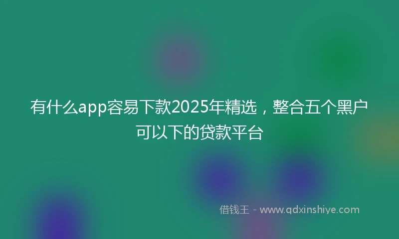 有什么app容易下款2025年精选，整合五个黑户可以下的贷款平台