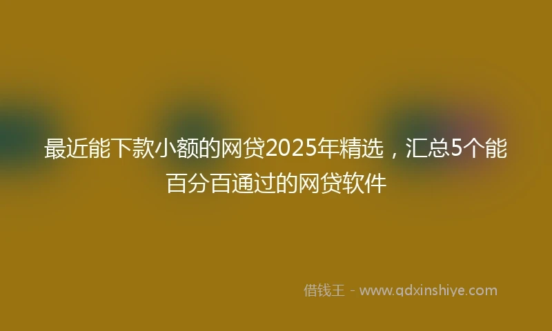 最近能下款小额的网贷2025年精选,汇总5个能百分百通过的网贷软件
