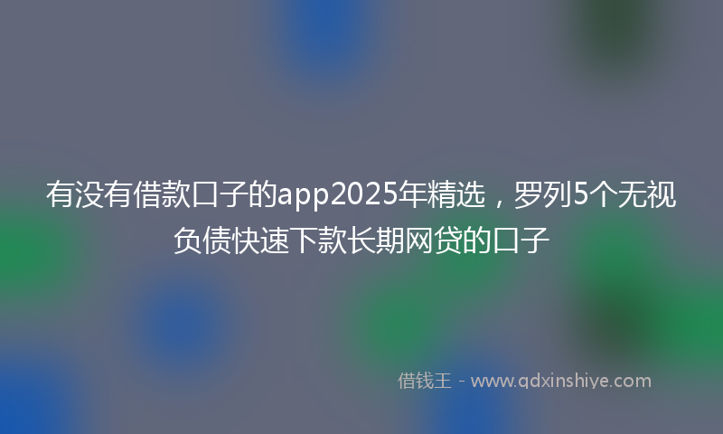 有没有借款口子的app2025年精选，罗列5个无视负债快速下款长期网贷的口子