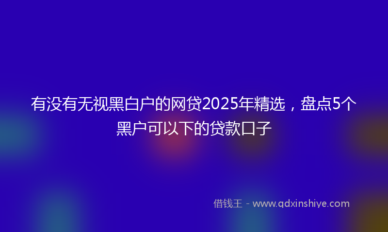 有没有无视黑白户的网贷2025年精选，盘点5个黑户可以下的贷款口子