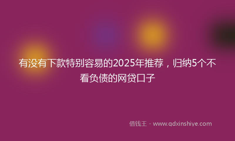 有没有下款特别容易的2025年推荐，归纳5个不看负债的网贷口子
