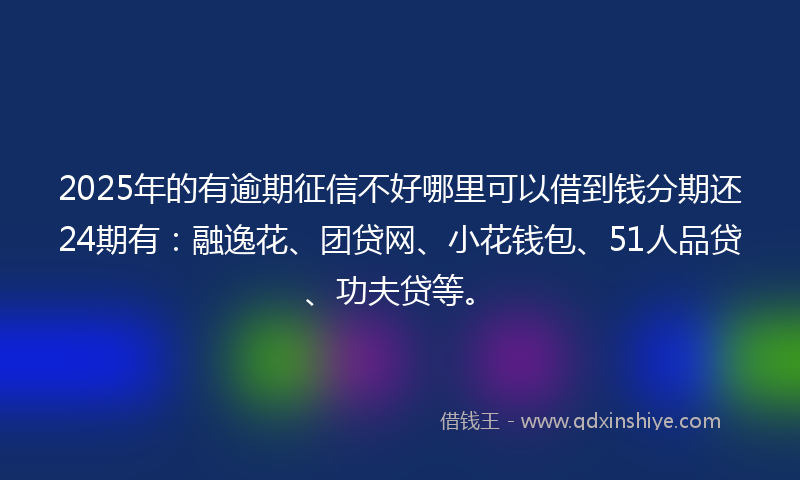 2025年的有逾期征信不好哪里可以借到钱分期还24期有：融逸花、团贷网、小花钱包、51人品贷、功夫贷等。