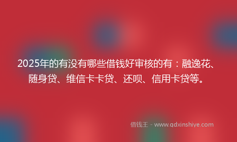 2025年的有没有哪些借钱好审核的有：融逸花、随身贷、维信卡卡贷、还呗、信用卡贷等。