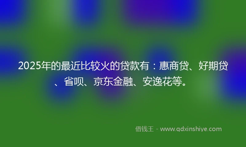 2025年的最近比较火的贷款有：惠商贷、好期贷、省呗、京东金融、安逸花等。