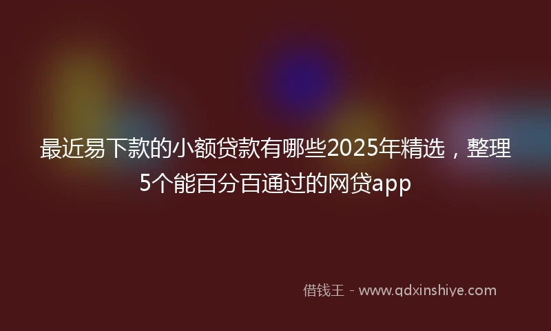 最近易下款的小额贷款有哪些2025年精选，整理5个能百分百通过的网贷app