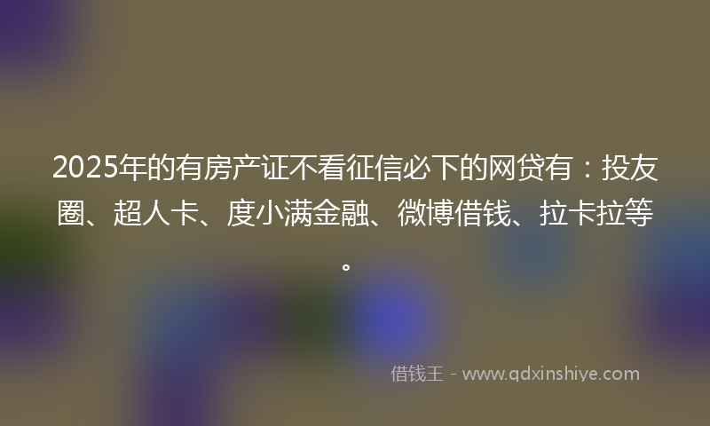 2025年的有房产证不看征信必下的网贷有:投友圈、超人卡、度小满金融、微博借钱、拉卡拉等。
