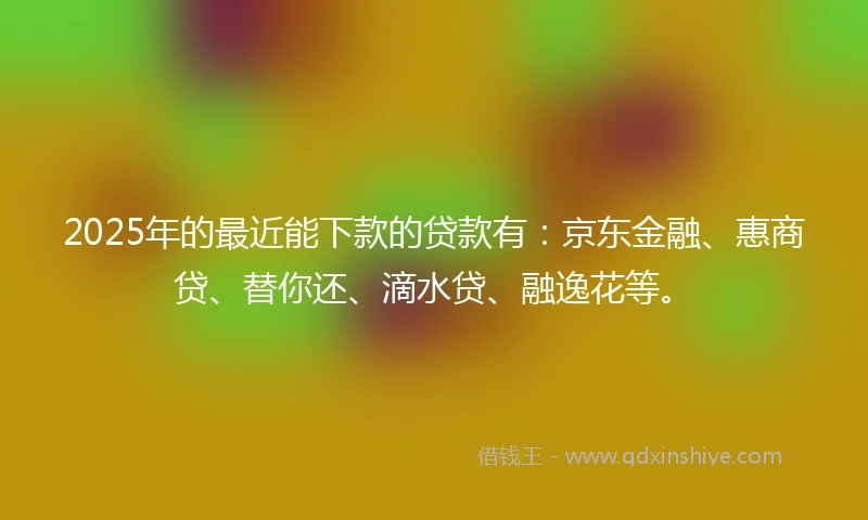 2025年的最近能下款的贷款有：京东金融、惠商贷、替你还、滴水贷、融逸花等。
