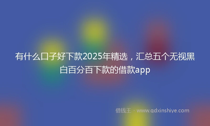 有什么口子好下款2025年精选，汇总五个无视黑白百分百下款的借款app