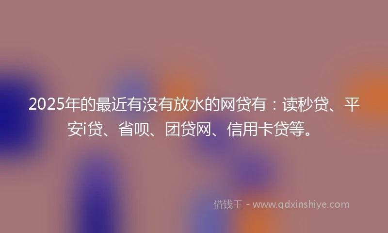 2025年的最近有没有放水的网贷有:读秒贷、平安i贷、省呗、团贷网、信用卡贷等。