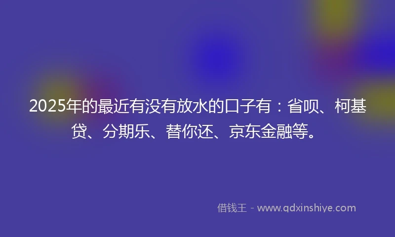 2025年的最近有没有放水的口子有：省呗、柯基贷、分期乐、替你还、京东金融等。