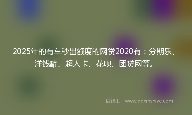 2025年的有车秒出额度的网贷2020有：分期乐、洋钱罐、超人卡、花呗、团贷网等。