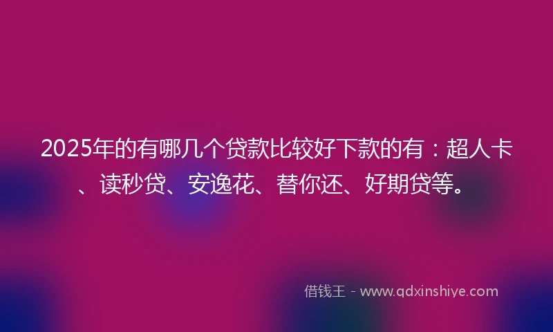 2025年的有哪几个贷款比较好下款的有：超人卡、读秒贷、安逸花、替你还、好期贷等。
