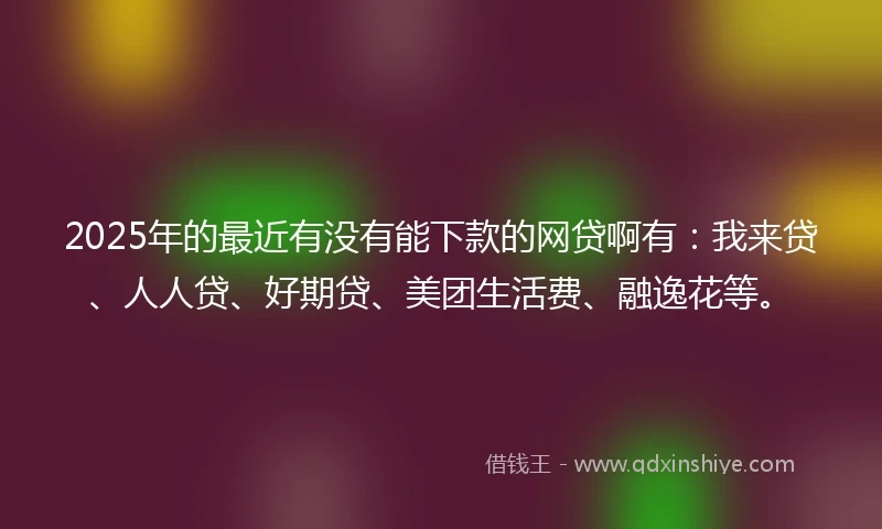 2025年的最近有没有能下款的网贷啊有：我来贷、人人贷、好期贷、美团生活费、融逸花等。