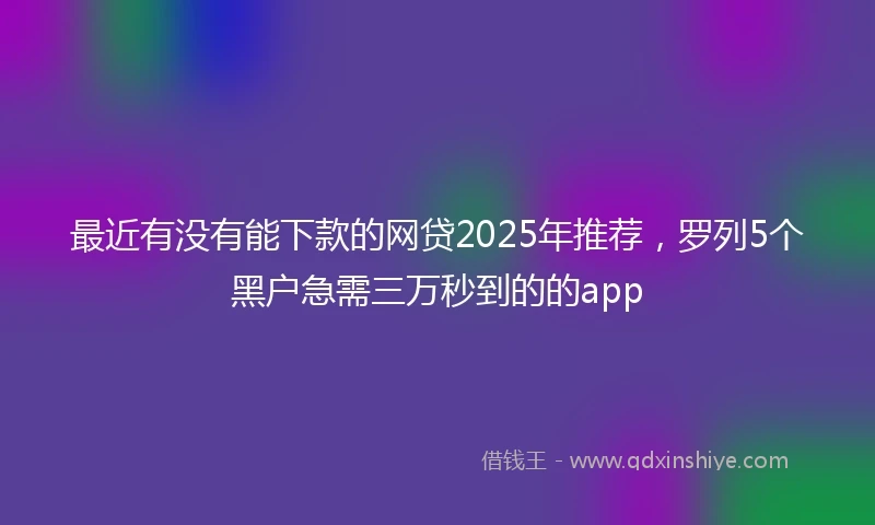 最近有没有能下款的网贷2025年推荐，罗列5个黑户急需三万秒到的的app
