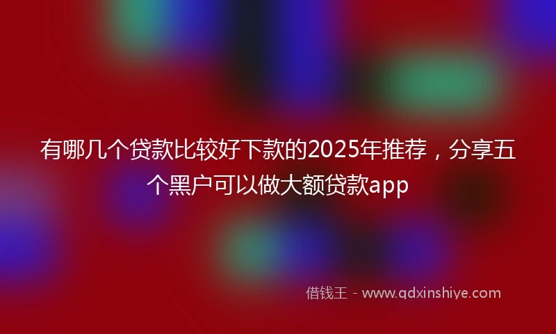 有哪几个贷款比较好下款的2025年推荐，分享五个黑户可以做大额贷款app