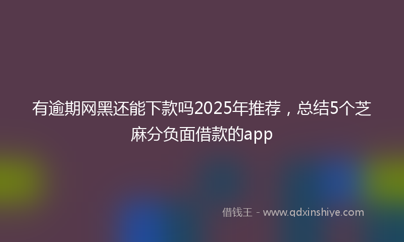有逾期网黑还能下款吗2025年推荐，总结5个芝麻分负面借款的app