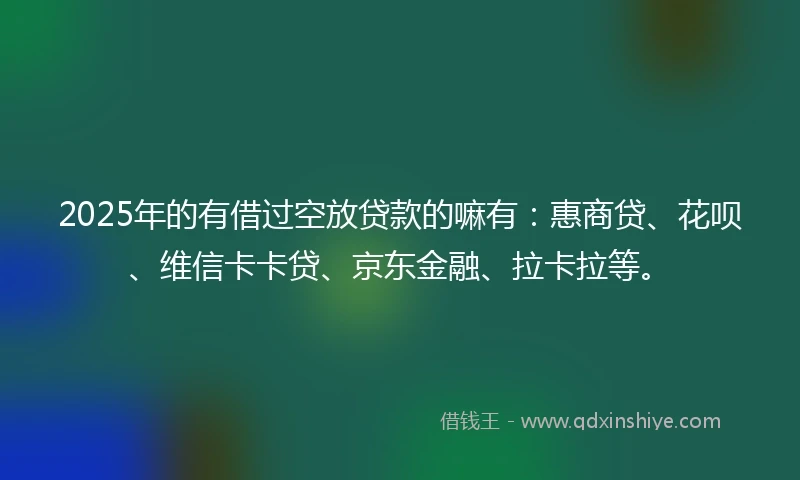 2025年的有借过空放贷款的嘛有：惠商贷、花呗、维信卡卡贷、京东金融、拉卡拉等。