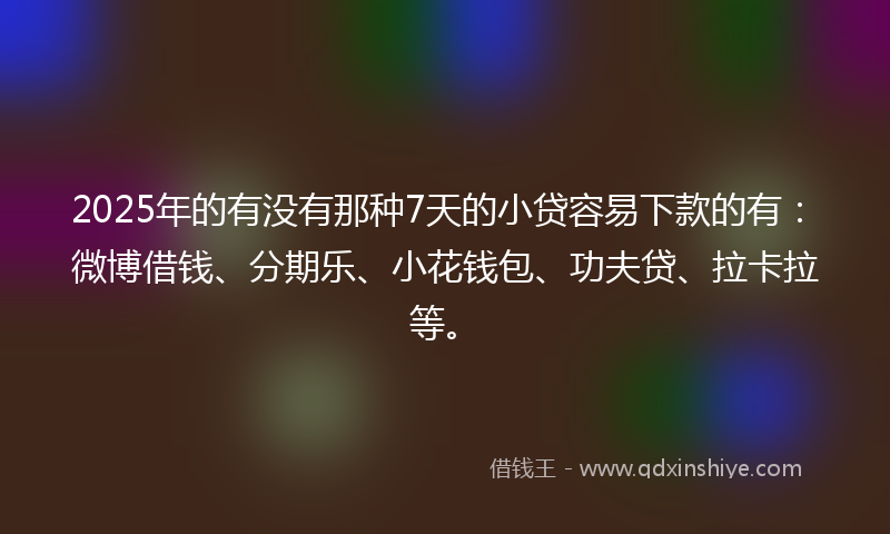 2025年的有没有那种7天的小贷容易下款的有：微博借钱、分期乐、小花钱包、功夫贷、拉卡拉等。