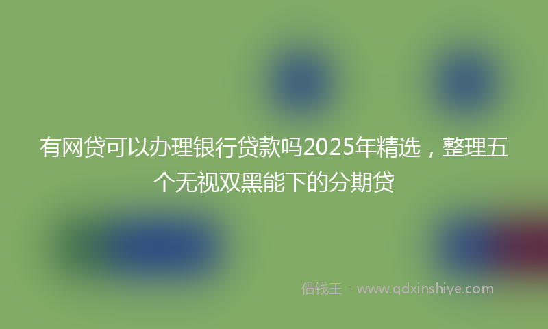 有网贷可以办理银行贷款吗2025年精选，整理五个无视双黑能下的分期贷