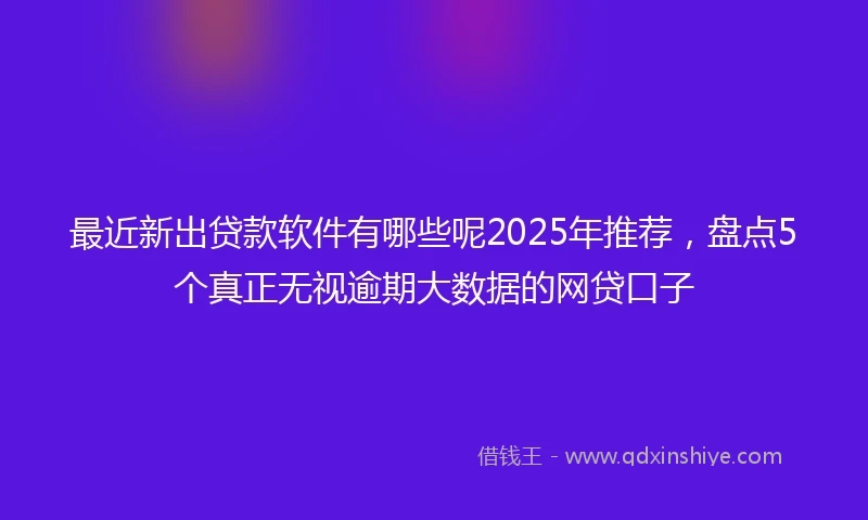 最近新出贷款软件有哪些呢2025年推荐，盘点5个真正无视逾期大数据的网贷口子